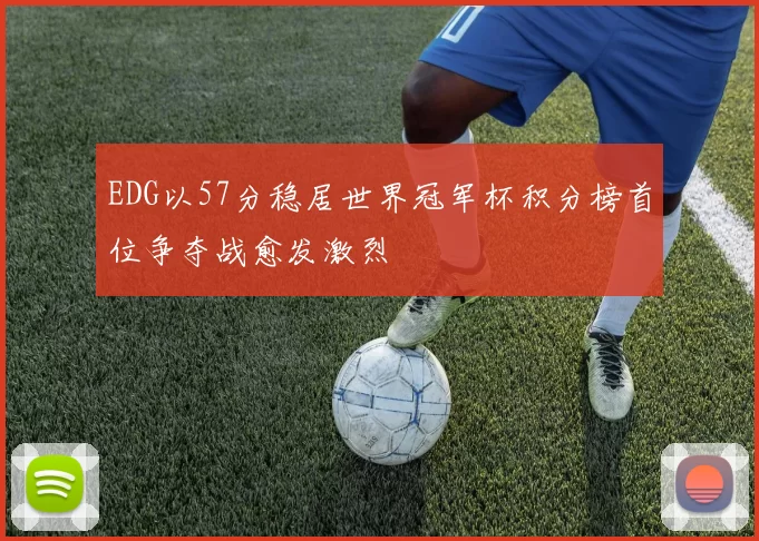 EDG以57分稳居世界冠军杯积分榜首位争夺战愈发激烈