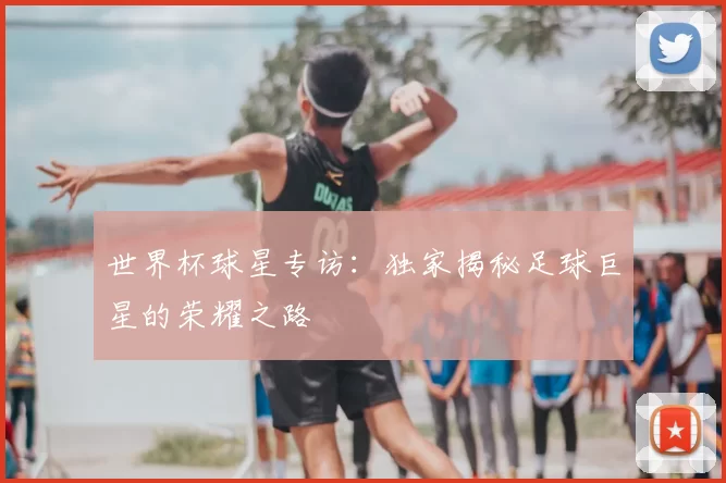 世界杯球星专访：独家揭秘足球巨星的荣耀之路