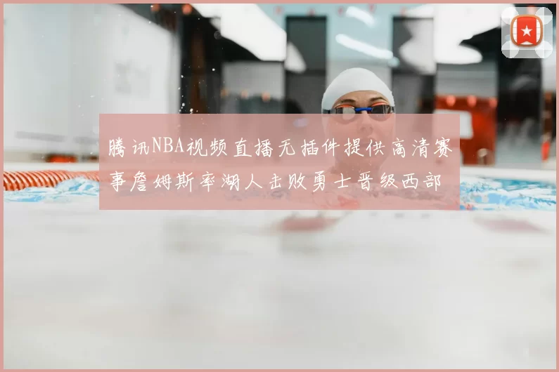腾讯NBA视频直播无插件提供高清赛事詹姆斯率湖人击败勇士晋级西部决赛