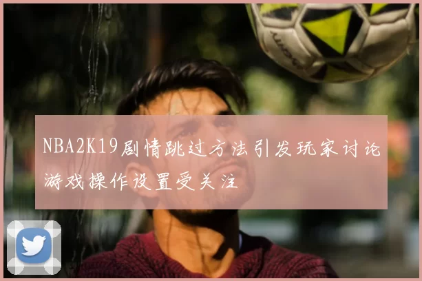 NBA2K19剧情跳过方法引发玩家讨论游戏操作设置受关注