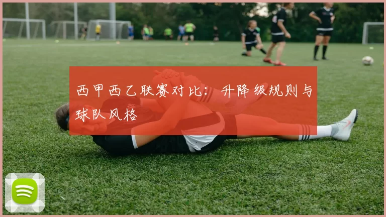 西甲西乙联赛对比：升降级规则与球队风格