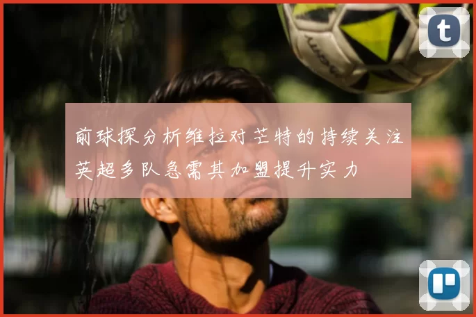 前球探分析维拉对芒特的持续关注英超多队急需其加盟提升实力