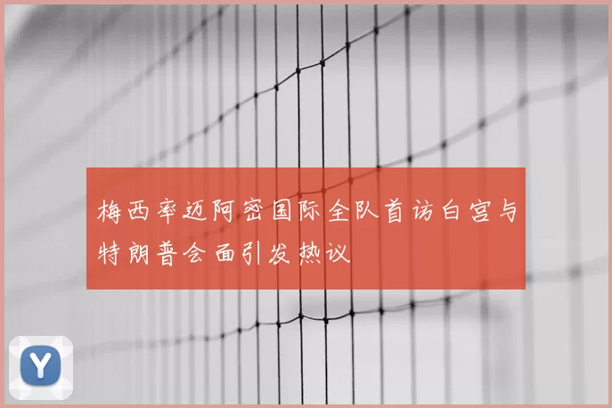 梅西率迈阿密国际全队首访白宫与特朗普会面引发热议