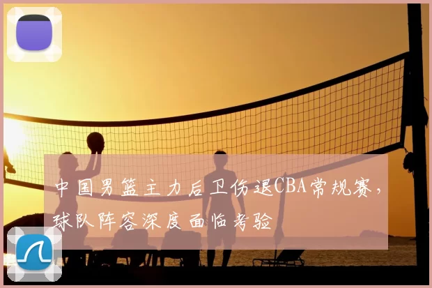 中国男篮主力后卫伤退CBA常规赛，球队阵容深度面临考验