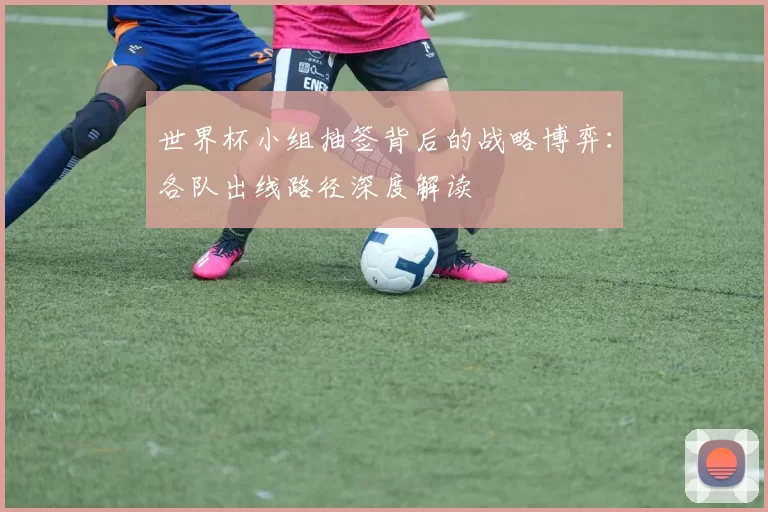 世界杯小组抽签背后的战略博弈:各队出线路径深度解读