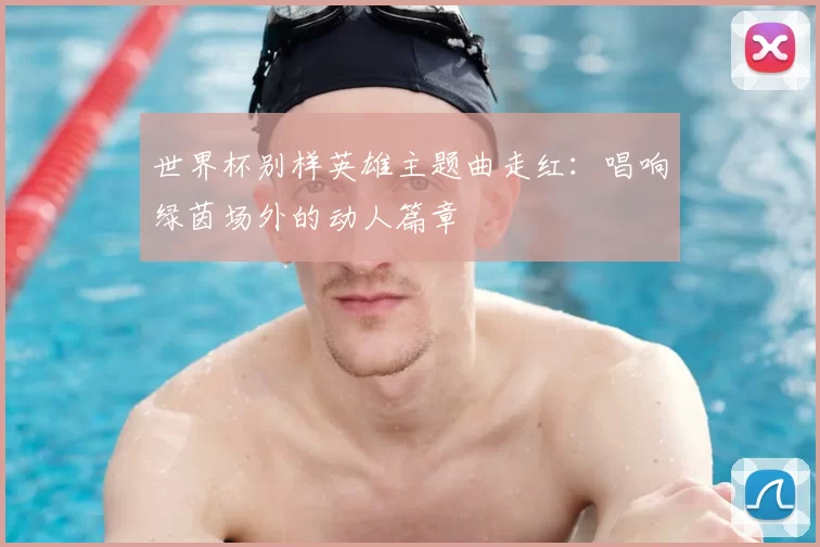 世界杯别样英雄主题曲走红:唱响绿茵场外的动人篇章
