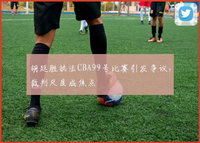 胡廷胜执法CBA99号比赛引发争议,裁判尺度成焦点