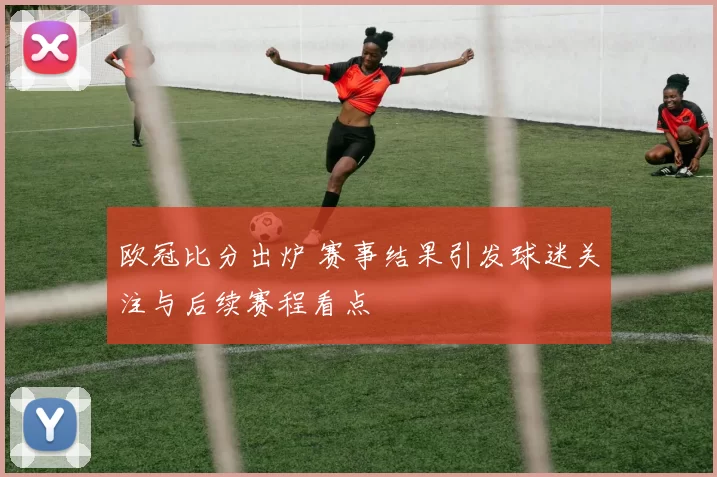 欧冠比分出炉 赛事结果引发球迷关注与后续赛程看点