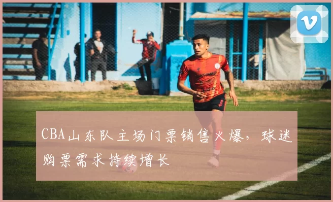 CBA山东队主场门票销售火爆，球迷购票需求持续增长