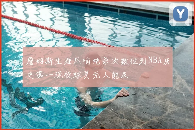 詹姆斯生涯压哨绝杀次数位列NBA历史第一现役球员无人能及