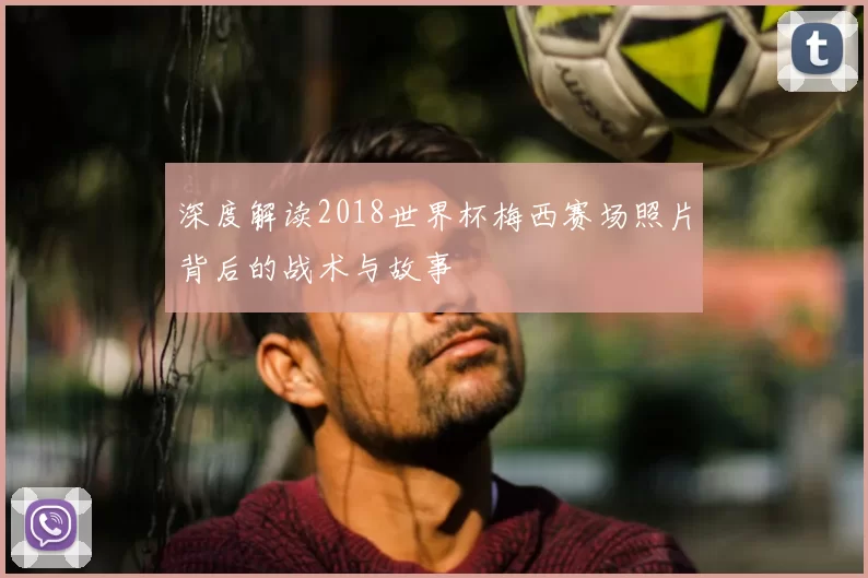 深度解读2018世界杯梅西赛场照片背后的战术与故事
