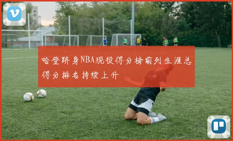 哈登跻身NBA现役得分榜前列生涯总得分排名持续上升