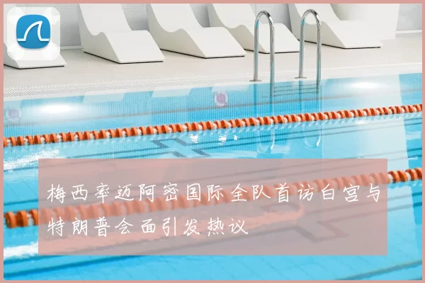 梅西率迈阿密国际全队首访白宫与特朗普会面引发热议