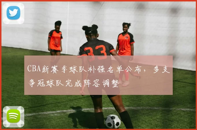 CBA新赛季球队补强名单公布，多支争冠球队完成阵容调整
