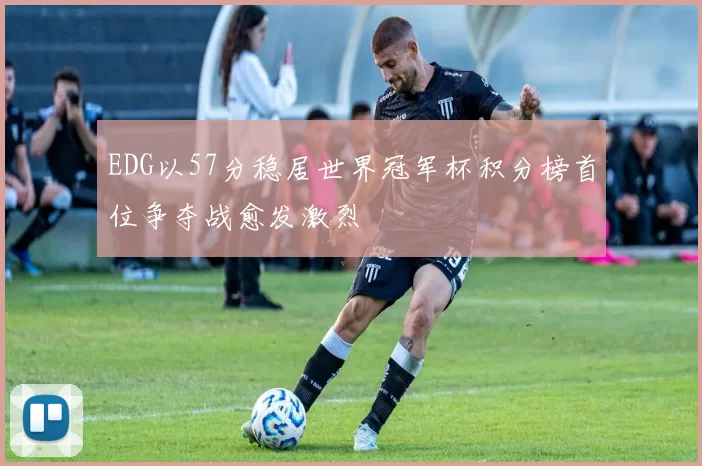 EDG以57分稳居世界冠军杯积分榜首位争夺战愈发激烈