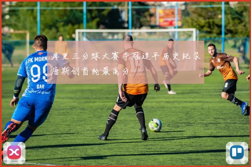 库里三分球大赛夺冠追平历史纪录唐斯创首轮最高分