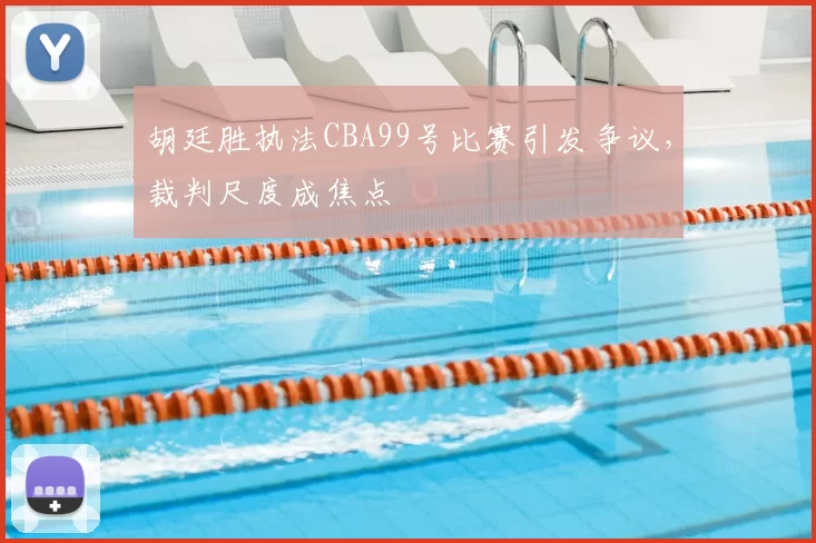 胡廷胜执法CBA99号比赛引发争议,裁判尺度成焦点