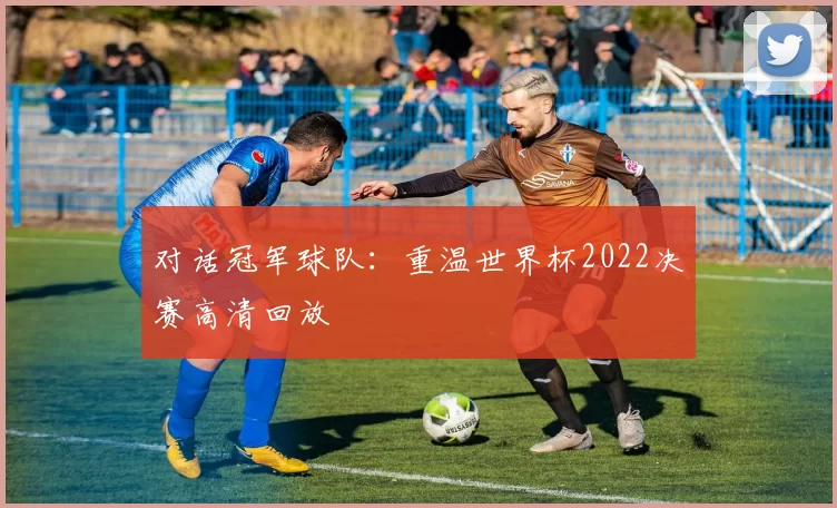 对话冠军球队：重温世界杯2022决赛高清回放