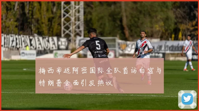 梅西率迈阿密国际全队首访白宫与特朗普会面引发热议