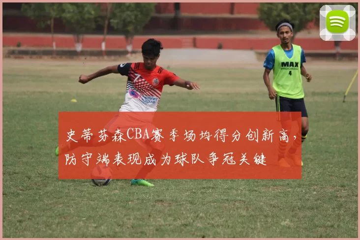 史蒂芬森CBA赛季场均得分创新高，防守端表现成为球队争冠关键