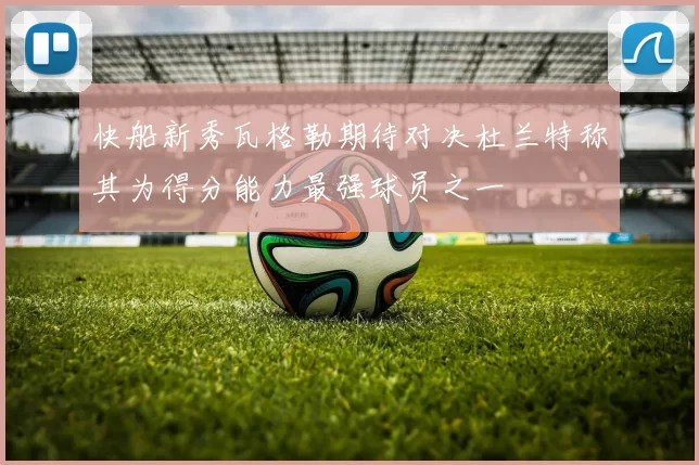 快船新秀瓦格勒期待对决杜兰特称其为得分能力最强球员之一