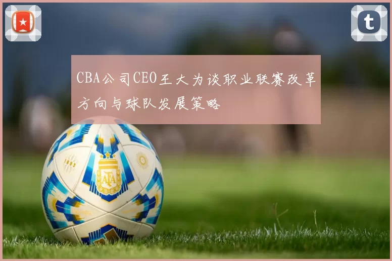 CBA公司CEO王大为谈职业联赛改革方向与球队发展策略