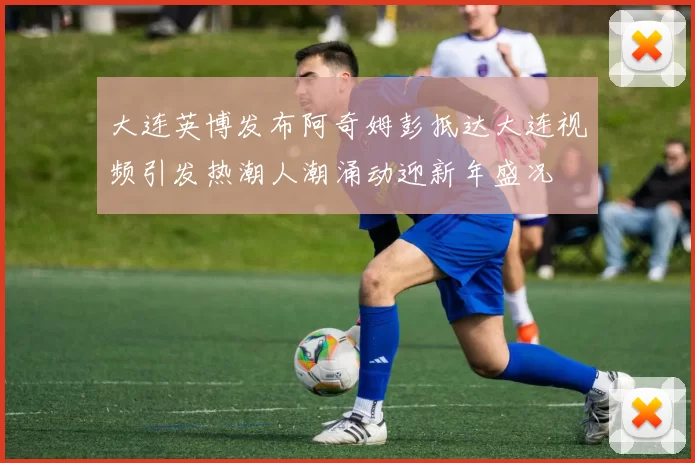 大连英博发布阿奇姆彭抵达大连视频引发热潮人潮涌动迎新年盛况