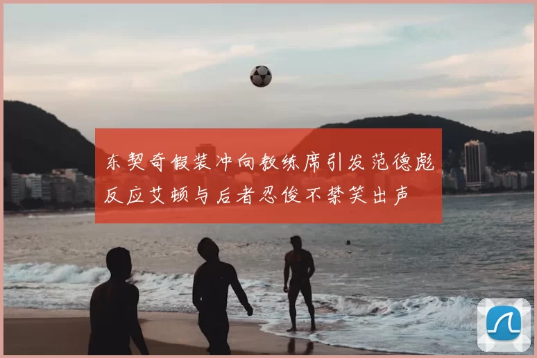 东契奇假装冲向教练席引发范德彪反应艾顿与后者忍俊不禁笑出声