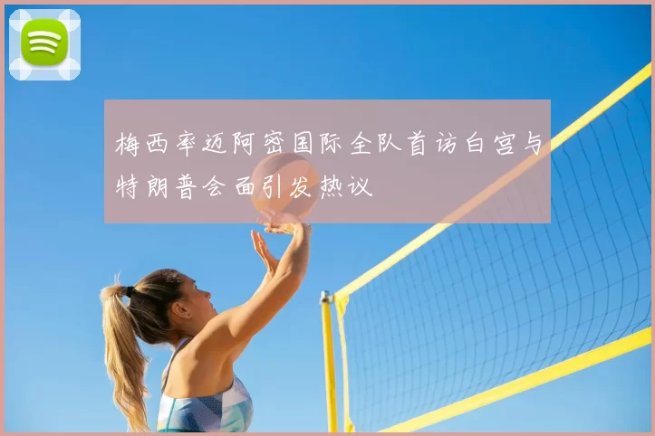 梅西率迈阿密国际全队首访白宫与特朗普会面引发热议