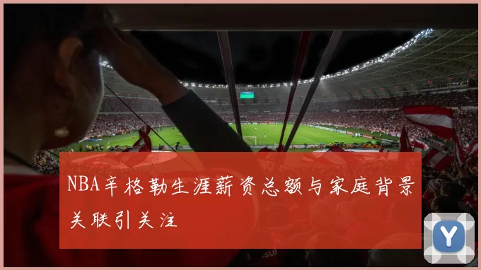 NBA辛格勒生涯薪资总额与家庭背景关联引关注