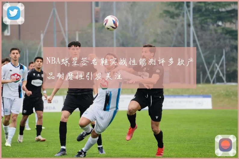 NBA球星签名鞋实战性能测评多款产品耐磨性引发关注