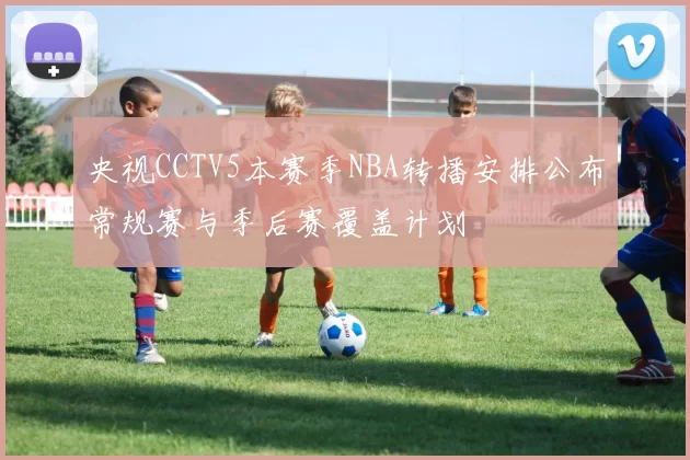 央视CCTV5本赛季NBA转播安排公布常规赛与季后赛覆盖计划