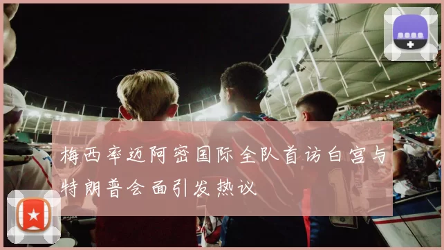 梅西率迈阿密国际全队首访白宫与特朗普会面引发热议