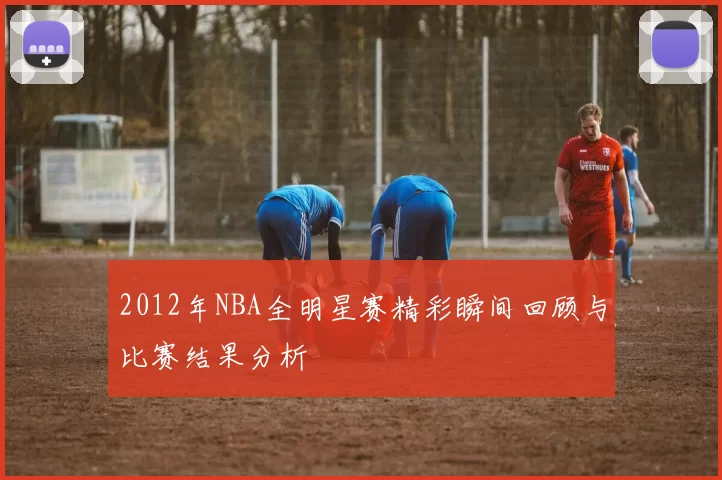 2012年NBA全明星赛精彩瞬间回顾与比赛结果分析
