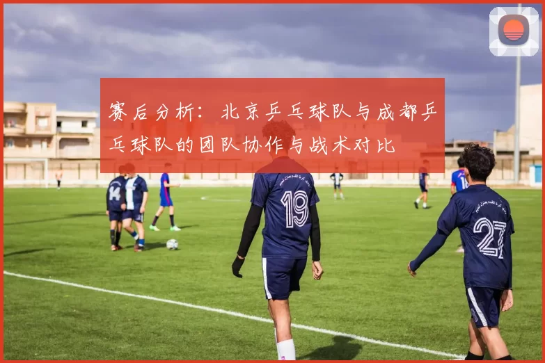 赛后分析：北京乒乓球队与成都乒乓球队的团队协作与战术对比