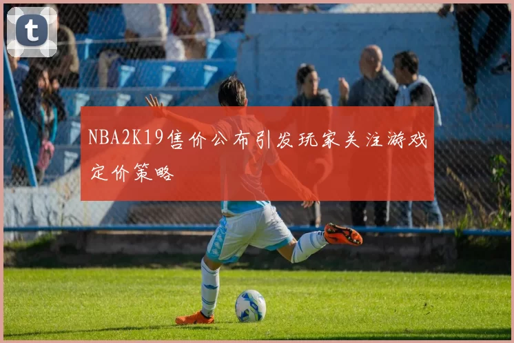 NBA2K19售价公布引发玩家关注游戏定价策略