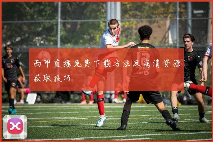 西甲直播免费下载方法及高清资源获取技巧