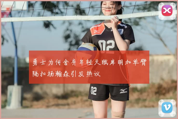 勇士为何舍弃年轻天赋库明加单臂隔扣杨瀚森引发热议
