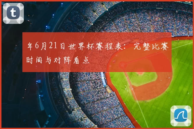 年6月21日世界杯赛程表：完整比赛时间与对阵看点
