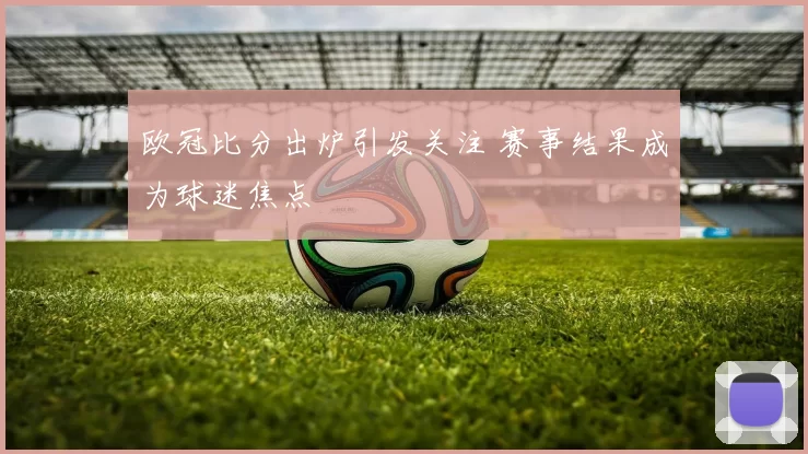 欧冠比分出炉引发关注 赛事结果成为球迷焦点