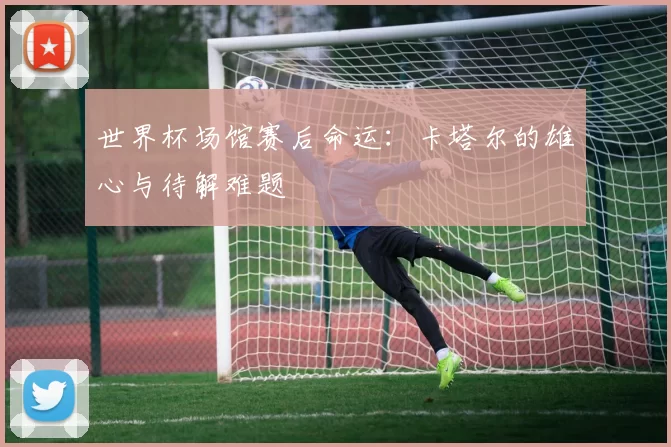 世界杯场馆赛后命运：卡塔尔的雄心与待解难题