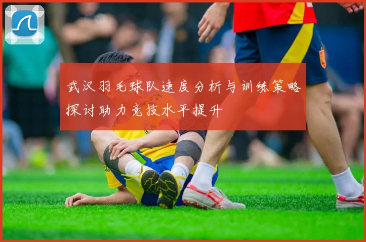 武汉羽毛球队速度分析与训练策略探讨助力竞技水平提升