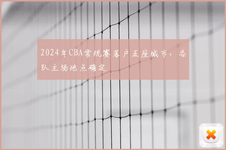 2024年CBA常规赛落户五座城市，各队主场地点确定