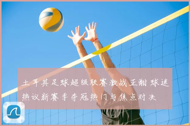 土耳其足球超级联赛激战正酣 球迷热议新赛季夺冠热门与焦点对决