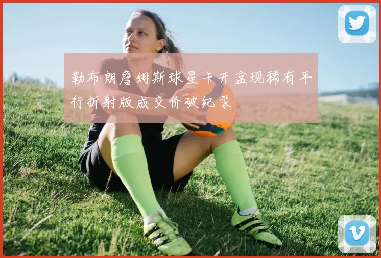 勒布朗詹姆斯球星卡开盒现稀有平行折射版成交价破纪录