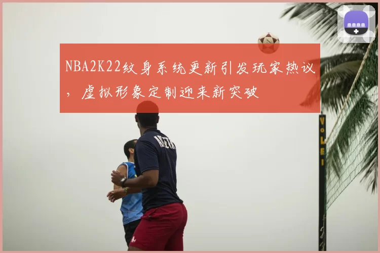 NBA2K22纹身系统更新引发玩家热议，虚拟形象定制迎来新突破