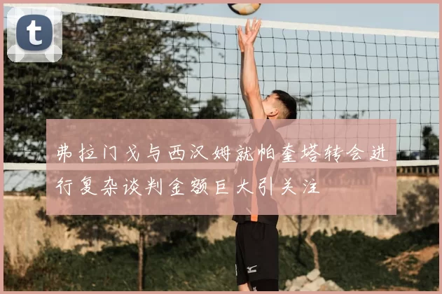 弗拉门戈与西汉姆就帕奎塔转会进行复杂谈判金额巨大引关注