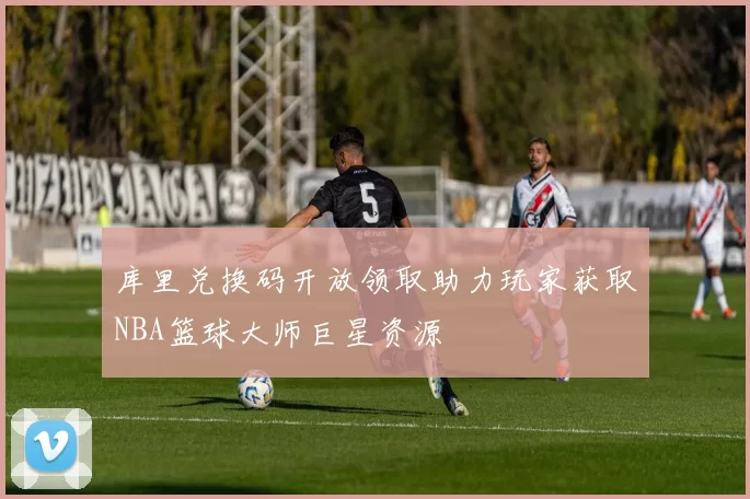 库里兑换码开放领取助力玩家获取NBA篮球大师巨星资源