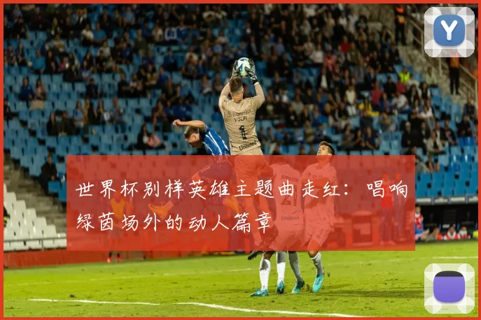 世界杯别样英雄主题曲走红:唱响绿茵场外的动人篇章