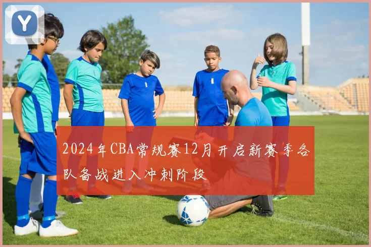 2024年CBA常规赛12月开启新赛季各队备战进入冲刺阶段
